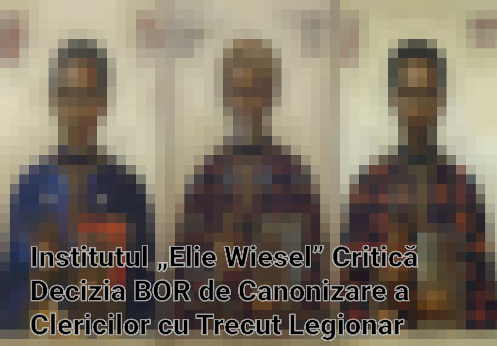 Institutul „Elie Wiesel” Critică Decizia BOR de Canonizare a Clericilor cu Trecut Legionar Imagini