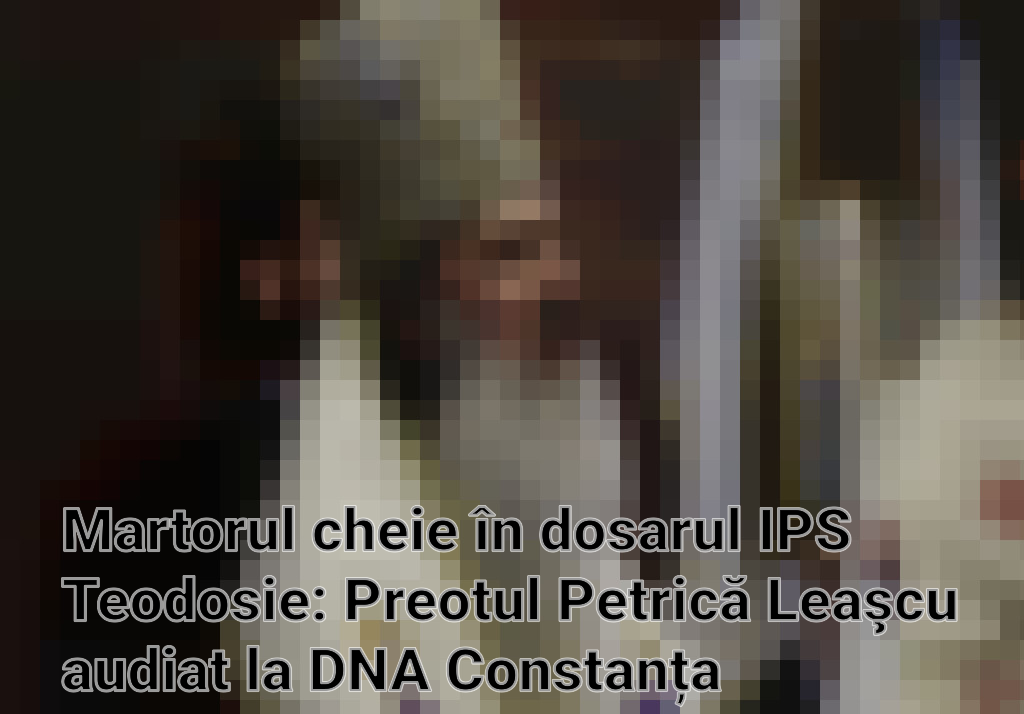 Martorul cheie în dosarul IPS Teodosie: Preotul Petrică Leaşcu audiat la DNA Constanța