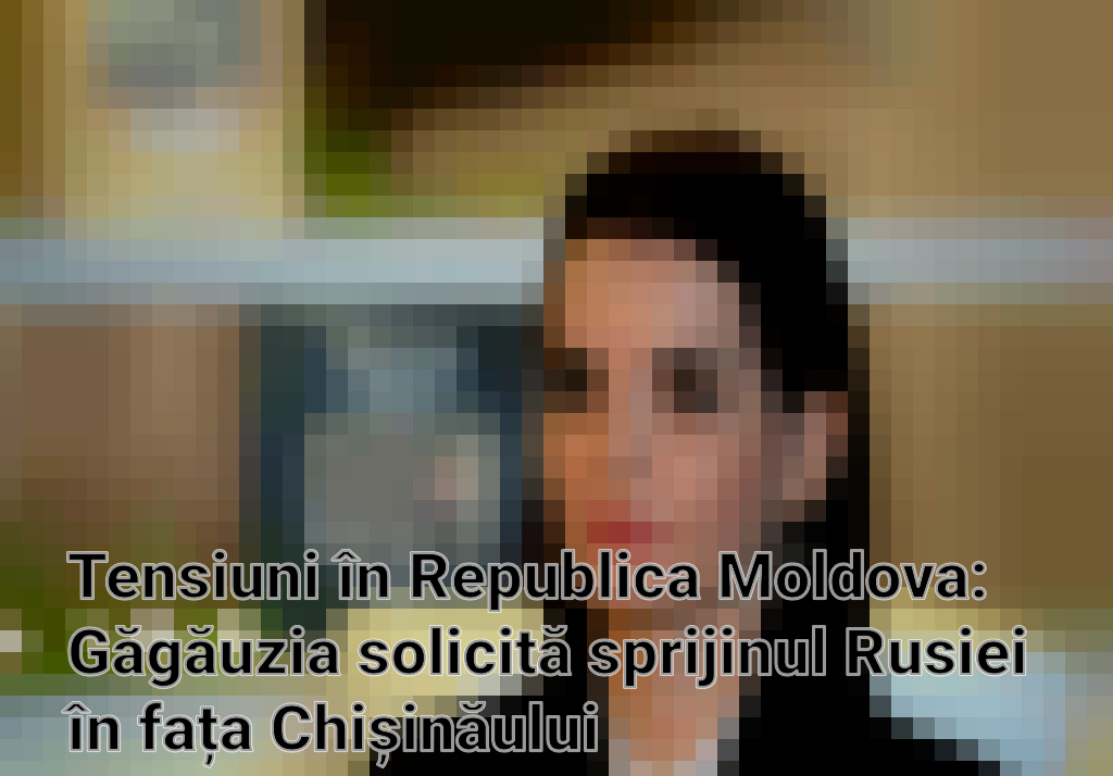 Tensiuni în Republica Moldova: Găgăuzia solicită sprijinul Rusiei în fața Chișinăului