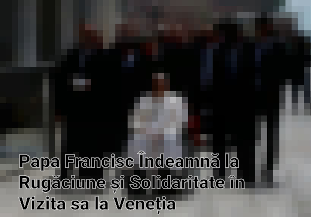 Papa Francisc Îndeamnă la Rugăciune și Solidaritate în Vizita sa la Veneția