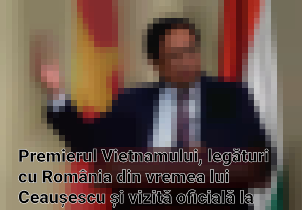 Premierul Vietnamului, legături cu România din vremea lui Ceaușescu și vizită oficială la București