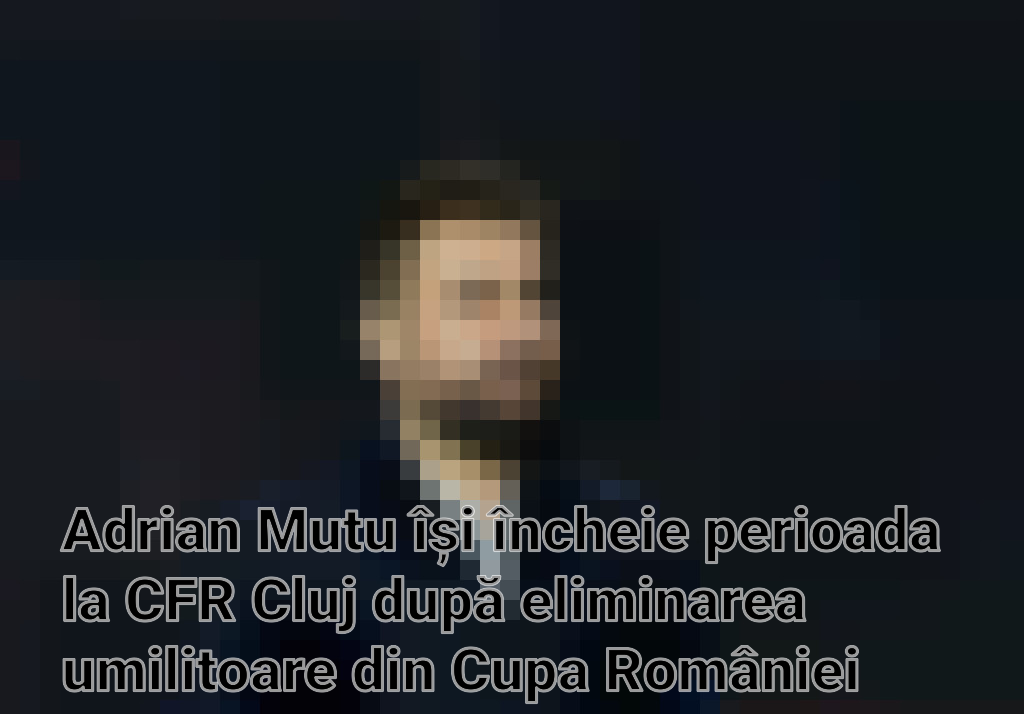Adrian Mutu își încheie perioada la CFR Cluj după eliminarea umilitoare din Cupa României