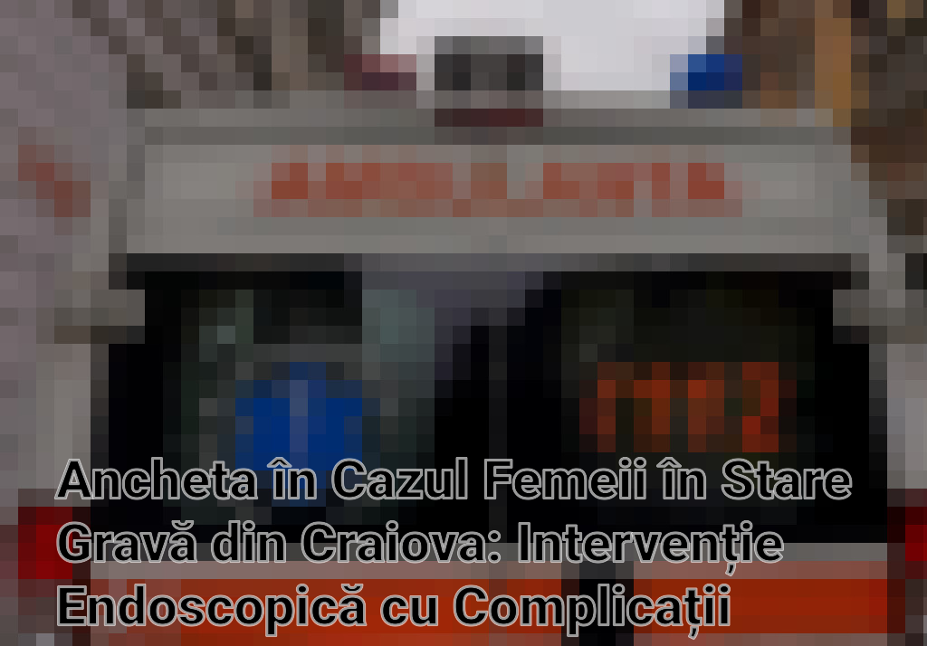 Ancheta în Cazul Femeii în Stare Gravă din Craiova: Intervenție Endoscopică cu Complicații Imagini