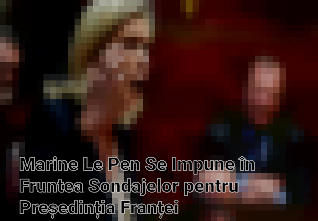 Marine Le Pen Se Impune în Fruntea Sondajelor pentru Președinția Franței
