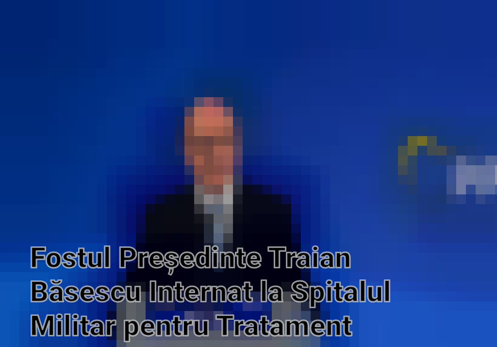 Fostul Președinte Traian Băsescu Internat la Spitalul Militar pentru Tratament