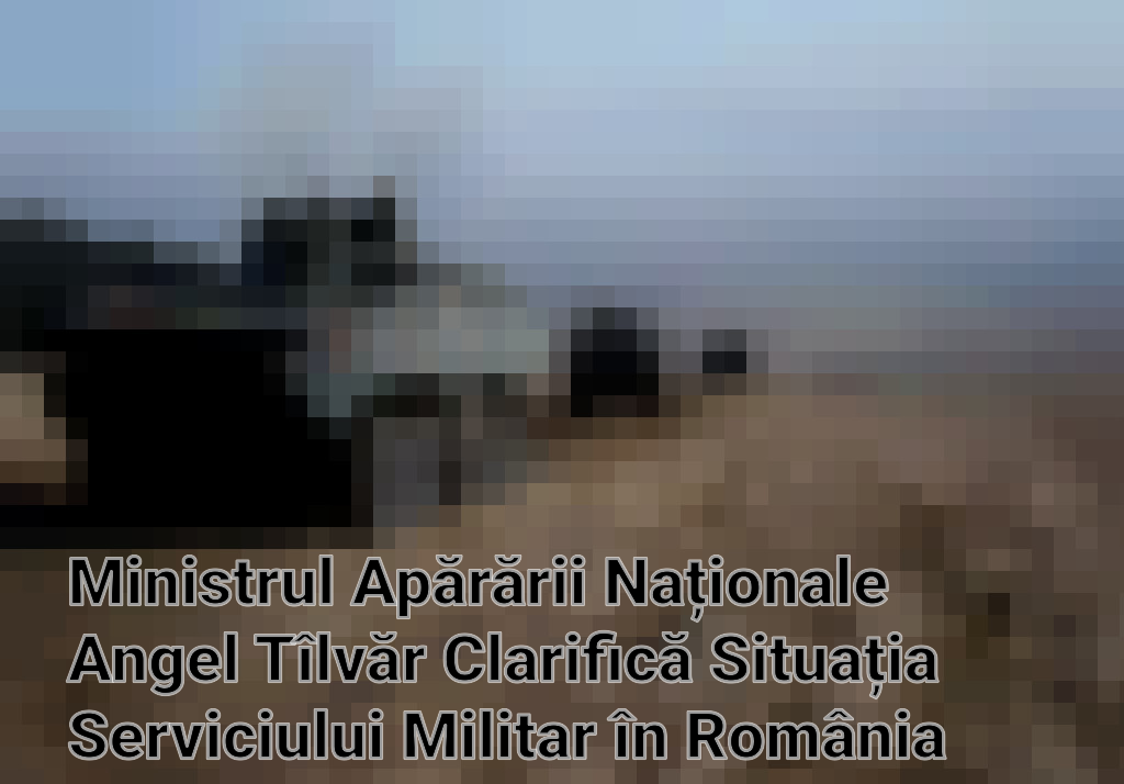 Ministrul Apărării Naționale Angel Tîlvăr Clarifică Situația Serviciului Militar în România