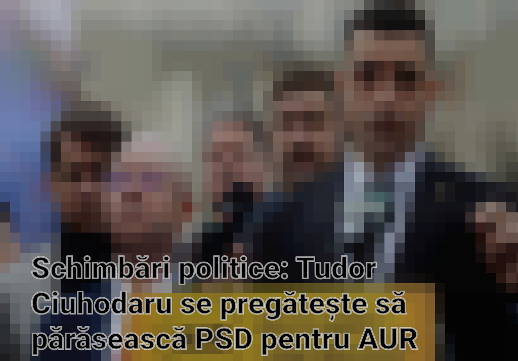 Schimbări politice: Tudor Ciuhodaru se pregătește să părăsească PSD pentru AUR