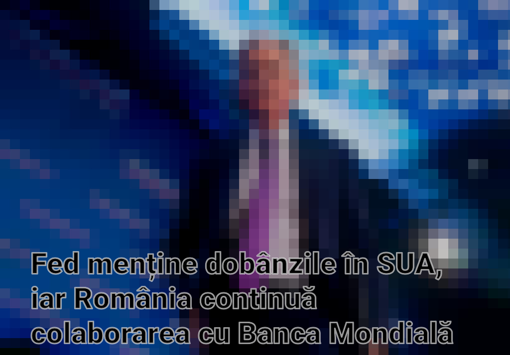 Fed menține dobânzile în SUA, iar România continuă colaborarea cu Banca Mondială pentru reforme economice