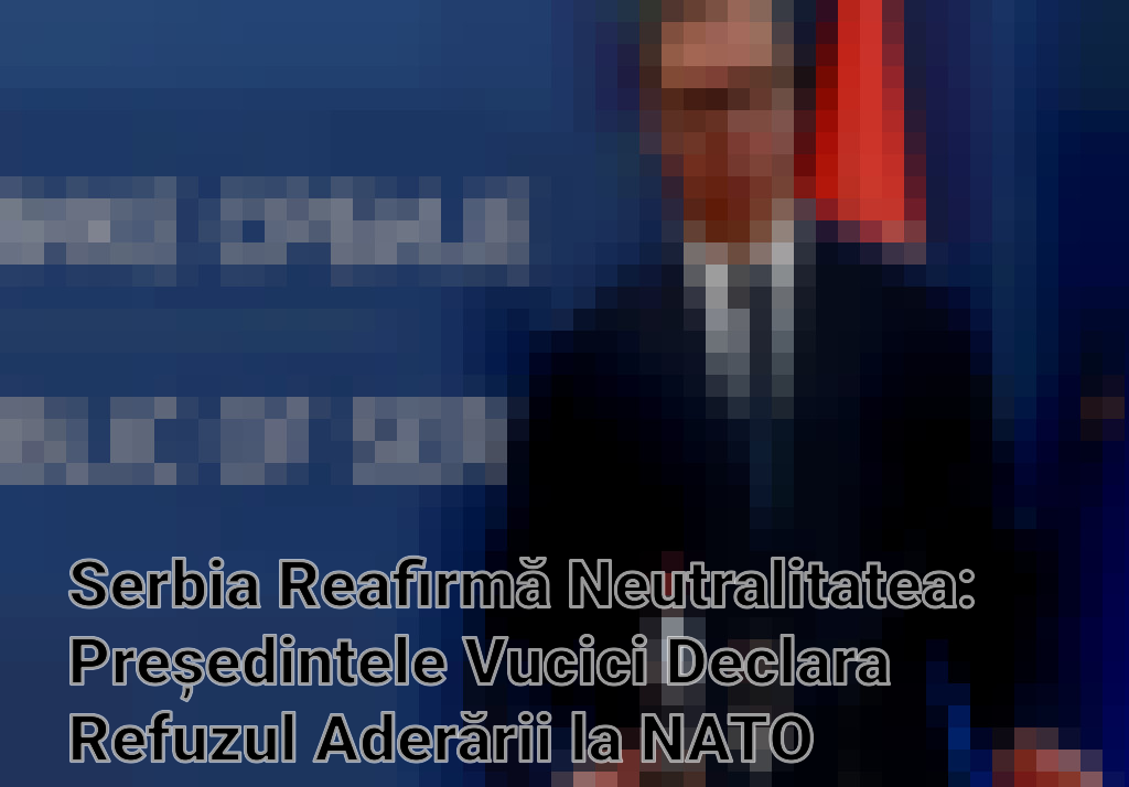 Serbia Reafirmă Neutralitatea: Președintele Vucici Declara Refuzul Aderării la NATO Imagini