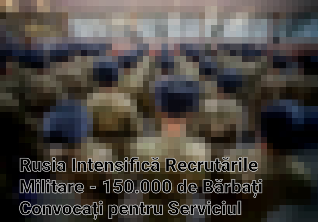 Rusia Intensifică Recrutările Militare - 150.000 de Bărbați Convocați pentru Serviciul Obligatoriu