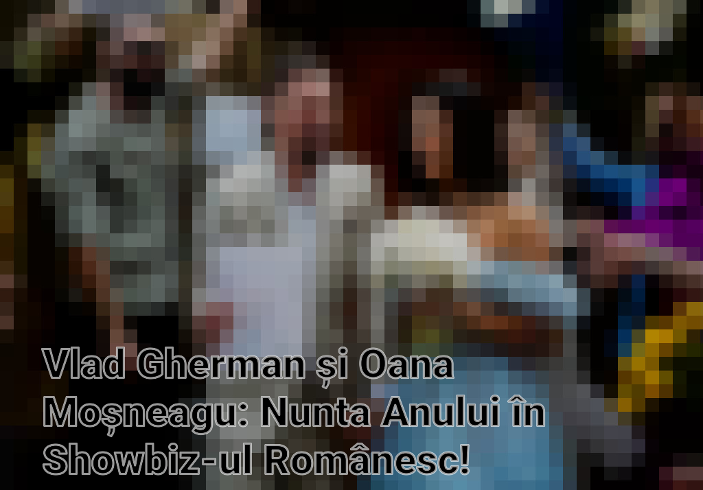 Vlad Gherman și Oana Moșneagu: Nunta Anului în Showbiz-ul Românesc! Imagini